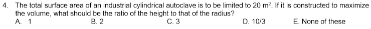 4. The total surface area of an industrial cylindrical autoclave is to be limited to 20 m?. If it is constructed to maximize
the volume, what should be the ratio of the height to that of the radius?
A. 1
В. 2
С. 3
D. 10/3
E. None of these
