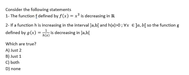 Consider the following statements
1- The function f defined by f(x) = x³ is decreasing in R
2- If a function h is increasing in the interval ]a,b[ and h(x)>0; Vx E]a, b[ so the function g
defined by g(x)= is decreasing in ]a,b[
h(x)
Which are true?
A) Just 2
B) Just 1
C) both
D) none