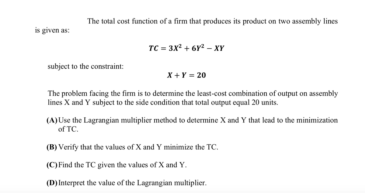 The total cost function of a firm that produces its product on two assembly lines
is given as:
TC =
3X2 + 6Y2 — XҮ
subject to the constraint:
X + Y = 20
The problem facing the firm is to determine the least-cost combination of output on assembly
lines X and Y subject to the side condition that total output equal 20 units.
(A) Use the Lagrangian multiplier method to determine X and Y that lead to the minimization
of TC.
(B) Verify that the values of X and Y minimize the TC.
(C)Find the TC given the values of X and Y.
(D) Interpret the value of the Lagrangian multiplier.
