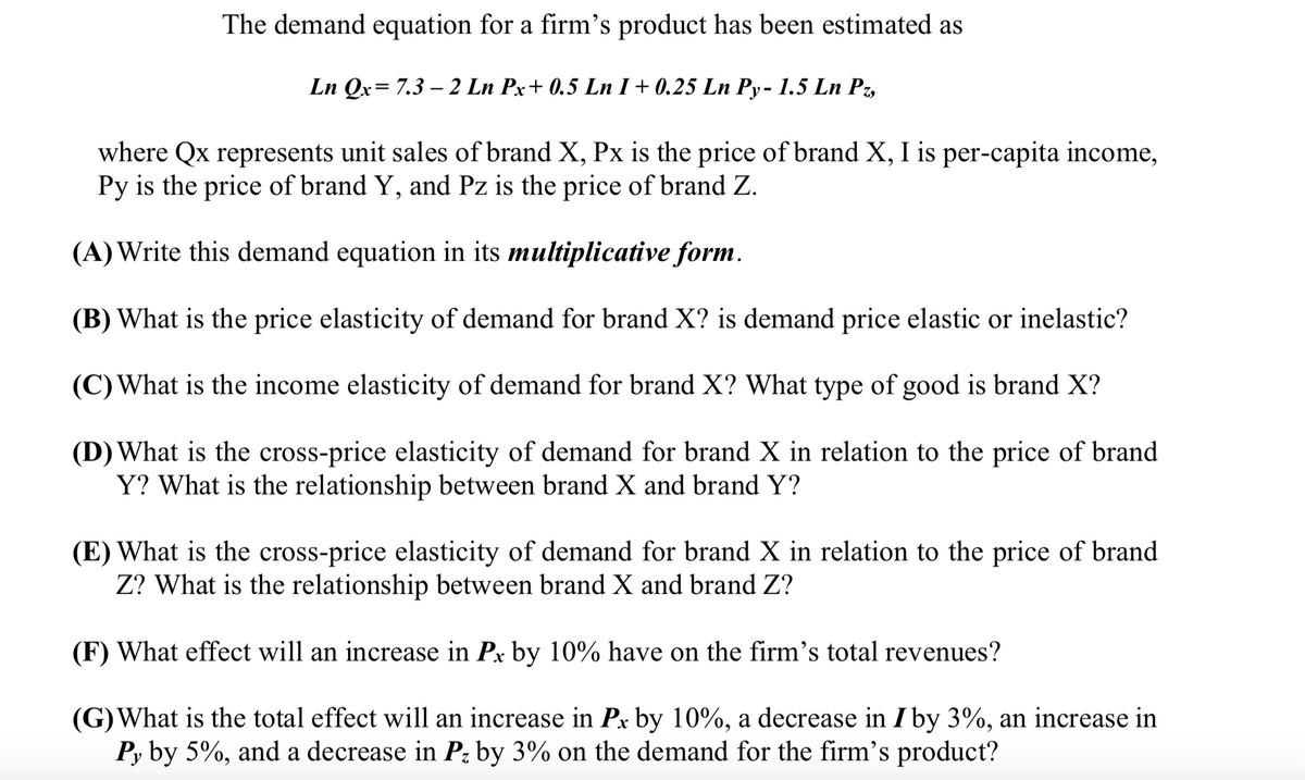 The demand equation for a firm's product has been estimated as
Ln Qx= 7.3 – 2 Ln Px+ 0.5 Ln I + 0.25 Ln Py- 1.5 Ln Pz,
where Qx represents unit sales of brand X, Px is the price of brand X, I is per-capita income,
Py is the price of brand Y, and Pz is the price of brand Z.
(A) Write this demand equation in its multiplicative form.
(B) What is the price elasticity of demand for brand X? is demand price elastic or inelastic?
(C) What is the income elasticity of demand for brand X? What type of good is brand X?
(D) What is the cross-price elasticity of demand for brand X in relation to the price of brand
Y? What is the relationship between brand X and brand Y?
(E) What is the cross-price elasticity of demand for brand X in relation to the price of brand
Z? What is the relationship between brand X and brand Z?
(F) What effect will an increase in Px by 10% have on the firm's total revenues?
(G)What is the total effect will an increase in Px by 10%, a decrease in I by 3%, an increase in
Py by 5%, and a decrease in Pz by 3% on the demand for the firm's product?
