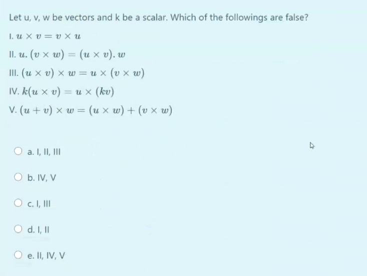 Let u, v, w be vectors and k be a scalar. Which of the followings are false?
I, u X v= v × u
I. и. (v х w) — (их о). w
III. (u x v) x w =u x (v x w)
IV. k(u x v) = u × (kv)
%3D
V. (u + v) x w = (u x w) + (v x w)
a. I, II, II
O b. IV, V
c. I, III
O d. I, II
O e. II, IV, V
