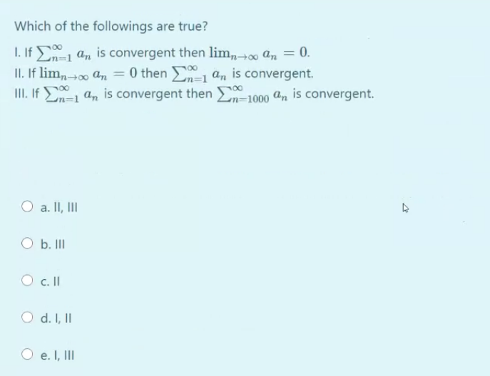 Which of the followings are true?
I. If an is convergent then lim,,+00 an = 0.
II. If lim,→00 an = 0 then n-l an is convergent.
II. If 0
En=1 an is convergent then
n=1000 an is convergent.
O a. II, II
O b. II
O c. I
O d. I, II
O e. I, III
