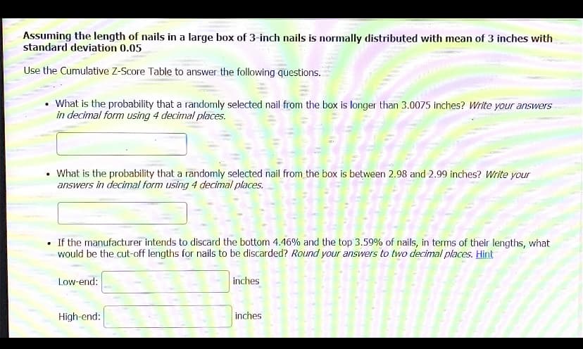 Assuming the length of nails in a large box of 3-inch nails is normally distributed with mean of 3 inches with
standard deviation 0.05
Use the Cumulative Z-Score Table to answer the following questions.
What is the probability that a randomly selected nail from the box is longer than 3.0075 inches? Write your answers
in decimal form using 4 decimal places.
What is the probability that a randomly selected nail from the box is between 2.98 and 2.99 inches? Write your
answers in decimal form using 4 decimal places.
• If the manufacturer intends to discard the bottom 4.46% and the top 3.59% of nails, in terms of their lengths, what
would be the cut-off lengths for nails to be discarded? Round your answers to two decimal places. Hint
Low-end:
inches
High-end:
inches
