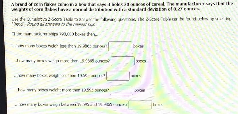 A brand of corn flakes come in a box that says it holds 20 ounces of cereal. The manufacturer says that the
weights of corn flakes have a normal distribution with a standard deviation of 0.27 ounces.
Use the Cumulative Z-Score Table to answer the following questions. The Z-Score Table can be found below. by selecting
"Read". Round all answers to the nearest box.
If the manufacturer ships 790,000 boxes then...
.how many boxes weigh less than 19.9865 ounces?
boxes
..how many boxes weigh more than 19.9865 ounces?
boxes
..how many boxes weigh less than 19.595 ounces?
boxes
.how many boxes weight more than 19.595 ounces?
boxes
.how many boxes weigh between 19.595 and 19.9865 ounces?
boxes
