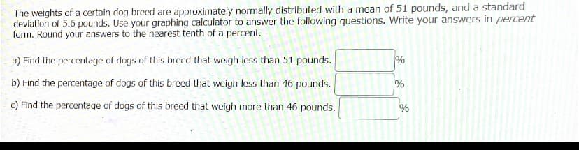 The weights of a certain dog breed are approximately normally distributed with a mean of 51 pounds, and a standard
deviation of 5.6 pounds. Use your graphing calculator to answer the following questions. Write your answers in percent
form. Round your answers to the nearest tenth of a percent.
a) Find the percentage of dogs of this breed that weigh less than 51 pounds.
b) Find the percentage of dogs of this breed that weigh less than 46 pounds.
c) Find the percentage of dogs of this breed that weigh more than 46 pounds.
%
