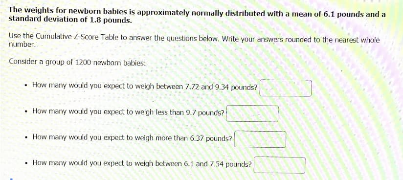 The weights for newborn babies is approximately normally distributed with a mean of 6.1 pounds and a
standard deviation of 1.8 pounds.
Use the Cumulative Z-Score Table to answer the questions below. Write your answers rounded to the nearest whole
number.
Consider a group of 1200 newborn babies:
• How many would you expect to weigh between 7.72 and 9.34 pounds?
• How many would you expect to weigh less than 9.7 pounds?
How many would you expect to weigh more than 6.37 pounds?
How many would you expect to weigh between 6.1 and 7.54 pounds?
