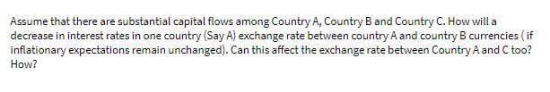 Assume that there are substantial capital flows among Country A, Country B and Country C. How will a
decrease in interest rates in one country (Say A) exchange rate between country A and country B currencies ( if
inflationary expectations remain unchanged). Can this affect the exchange rate between Country A and C too?
How?
