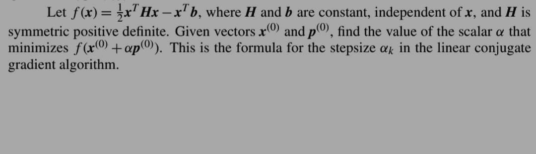 Let f(x) = x¹ Hx-x¹b, where H and b are constant, independent of x, and H is
symmetric positive definite. Given vectors x0) and p0), find the value of the scalar a that
minimizes f(x0) + ap0)). This is the formula for the stepsize ak in the linear conjugate
gradient algorithm.
