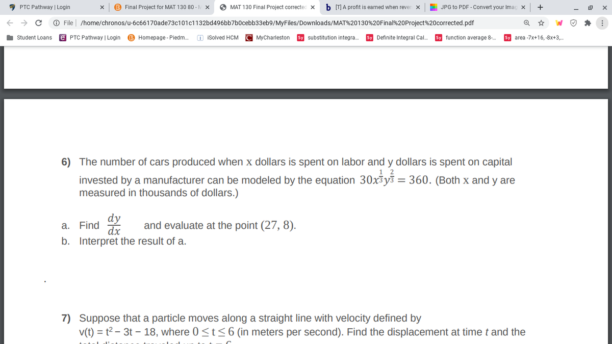 7 PTC Pathway | Login
B Final Project for MAT 130 80 -M X
O MAT 130 Final Project corrected
b (T A profit is earned when rever
L JPG to PDF - Convert your Imag x
+
O File | /home/chronos/u-6c66170ade73c101c1132bd496bb7b0cebb33eb9/MyFiles/Downloads/MAT%20130%20Final%20Project%20corrected.pdf
Student Loans
e PTC Pathway | Login
B Homepage - Piedm.
O isolved HCM
C MyCharleston
Sy substitution integra..
Sy Definite Integral Cal.
Sy function average 8-.
Sy area -7x+16, -8x+3,.
6) The number of cars produced when x dollars is spent on labor and y dollars is spent on capital
1 2
invested by a manufacturer can be modeled by the equation 30x3y3 = 360. (Both x and y are
measured in thousands of dollars.)
dy
dx
b. Interpret the result of a.
a. Find
and evaluate at the point (27, 8).
7) Suppose that a particle moves along a straight line with velocity defined by
v(t) = t? – 3t – 18, where 0<t<6 (in meters per second). Find the displacement at time t and the
