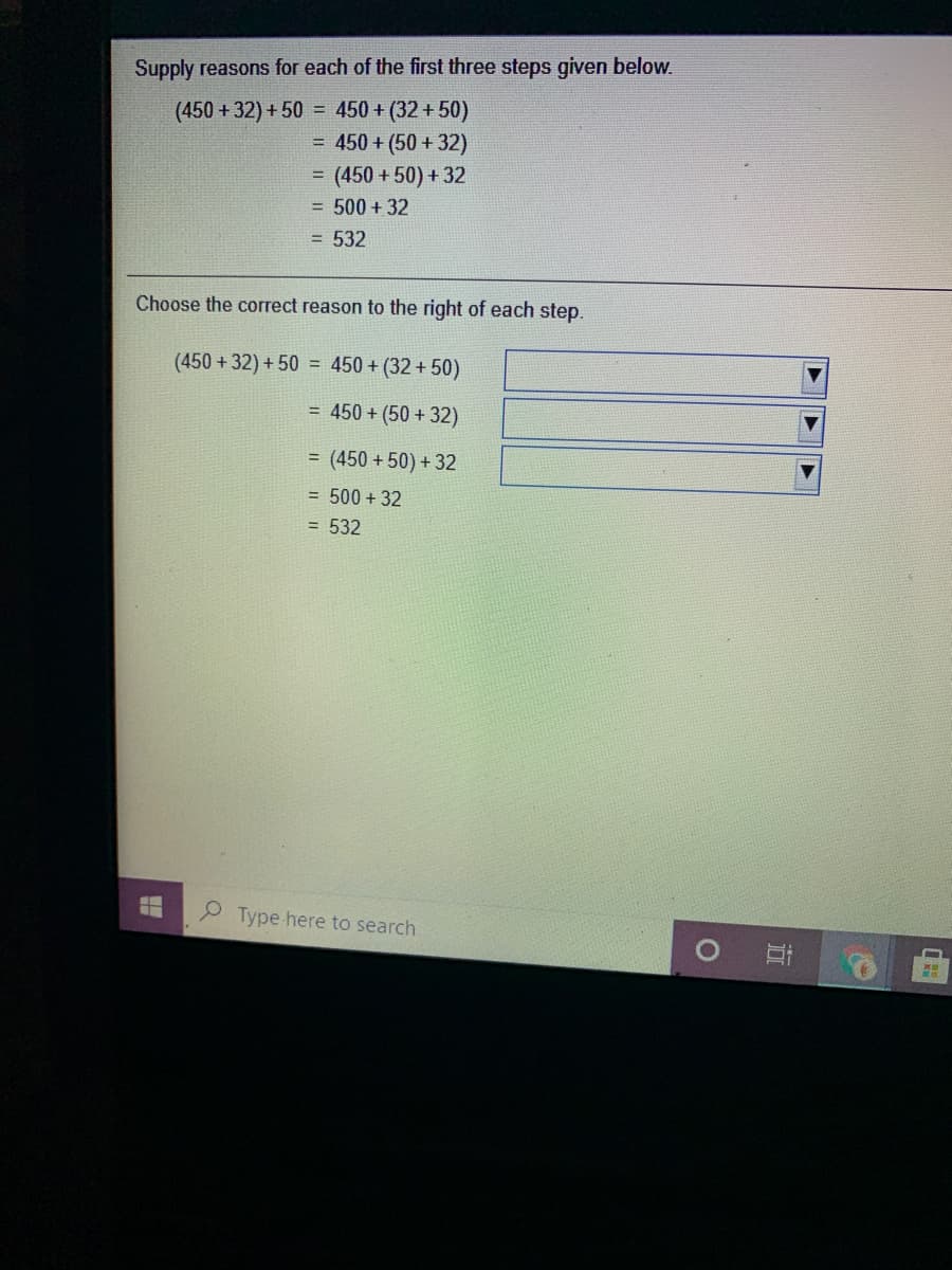 Supply reasons for each of the first three steps given below.
(450 +32) + 50 = 450 + (32 + 50)
= 450 + (50 + 32)
= (450 + 50) + 32
= 500 + 32
= 532
Choose the correct reason to the right of each step.
(450 +32) + 50 = 450 + (32 + 50)
= 450 + (50 + 32)
= (450 + 50) + 32
= 500 + 32
= 532
Type here to search
