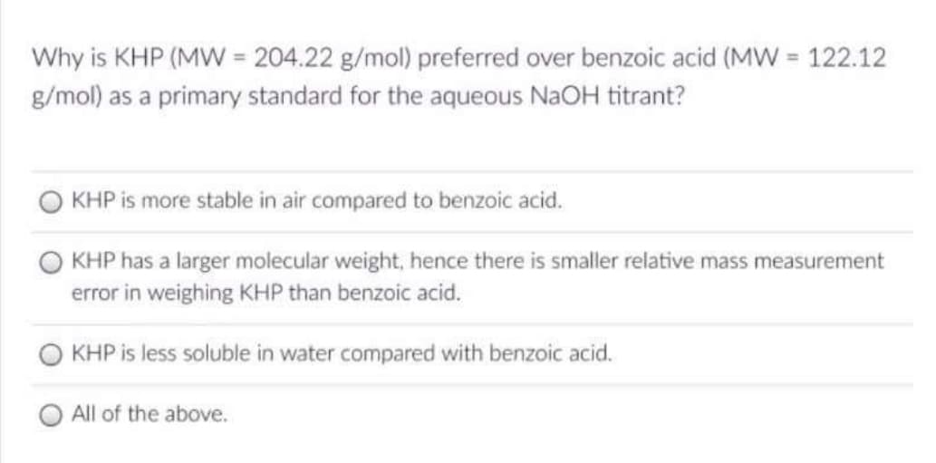 Why is KHP (MW = 204.22 g/mol) preferred over benzoic acid (MW = 122.12
g/mol) as a primary standard for the aqueous NaOH titrant?
KHP is more stable in air compared to benzoic acid.
KHP has a larger molecular weight, hence there is smaller relative mass measurement
error in weighing KHP than benzoic acid.
KHP is less soluble in water compared with benzoic acid.
All of the above.
