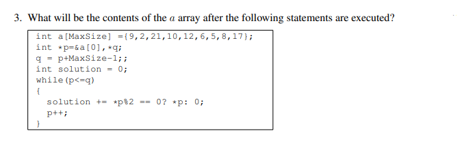 3. What will be the contents of the a array after the following statements are executed?
int a [MaxSize] ={9,2,21,10, 12, 6, 5, 8, 17};
int *p=&a [0], *q;
q=p+MaxSize-1;;
int solution = 0;
while (p<=q)
{
solution += *p%2 ==0? *p: 0;
p++;