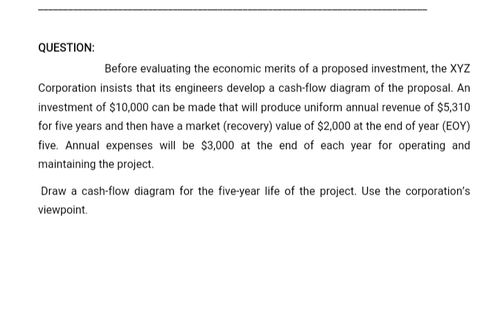 QUESTION:
Before evaluating the economic merits of a proposed investment, the XYZ
Corporation insists that its engineers develop a cash-flow diagram of the proposal. An
investment of $10,000 can be made that will produce uniform annual revenue of $5,310
for five years and then have a market (recovery) value of $2,000 at the end of year (EOY)
five. Annual expenses will be $3,000 at the end of each year for operating and
maintaining the project.
Draw a cash-flow diagram for the five-year life of the project. Use the corporation's
viewpoint.
