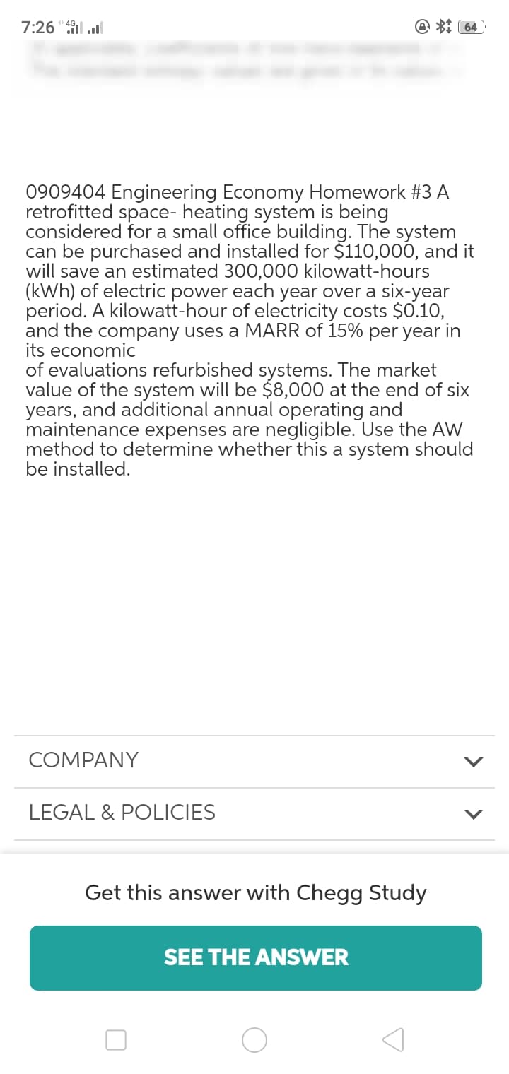 7:26"l ll
@ *: 64
0909404 Engineering Economy Homework #3 A
retrofitted space- heating system is being
considered for a small office building. The system
can be purchased and installed for $110,000, and it
will save an estimated 300,000 kilowatt-hours
(kWh) of electric power each year over a six-year
period. A kilowatt-hour of electricity costs $0.10,
and the company uses a MARR of 15% per year in
its economic
of evaluations refurbished systems. The market
value of the system will be $8,000 at the end of six
years, and additional annual operating and
maintenance expenses are negligible. Use the AW
method to determine whether this a system should
be installed.
COMPANY
LEGAL & POLICIES
Get this answer with Chegg Study
SEE THE ANSWER
>
>
