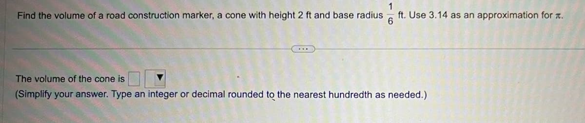 1
Find the volume of a road construction marker, a cone with height 2 ft and base radius ft. Use 3.14 as an approximation for .
6
...
The volume of the cone is
(Simplify your answer. Type an integer or decimal rounded to the nearest hundredth as needed.)