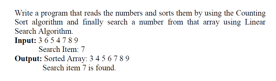 Write a program that reads the numbers and sorts them by using the Counting
Sort algorithm and finally search a number from that array using Linear
Search Algorithm.
Input: 3 6 5 4 789
Search Item: 7
Output: Sorted Array: 3 4 5 6 789
Search item 7 is found.