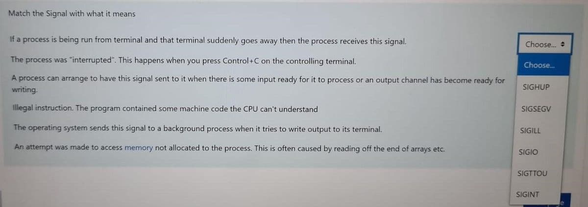 Match the Signal with what it means
If a process is being run from terminal and that terminal suddenly goes away then the process receives this signal.
The process was "interrupted". This happens when you press Control+C on the controlling terminal.
A process can arrange to have this signal sent to it when there is some input ready for it to process or an output channel has become ready for
writing.
Illegal instruction. The program contained some machine code the CPU can't understand
The operating system sends this signal to a background process when it tries to write output to its terminal.
An attempt was made to access memory not allocated to the process. This is often caused by reading off the end of arrays etc.
Choose...
Choose...
SIGHUP
SIGSEGV
SIGILL
SIGIO
SIGTTOU
SIGINT