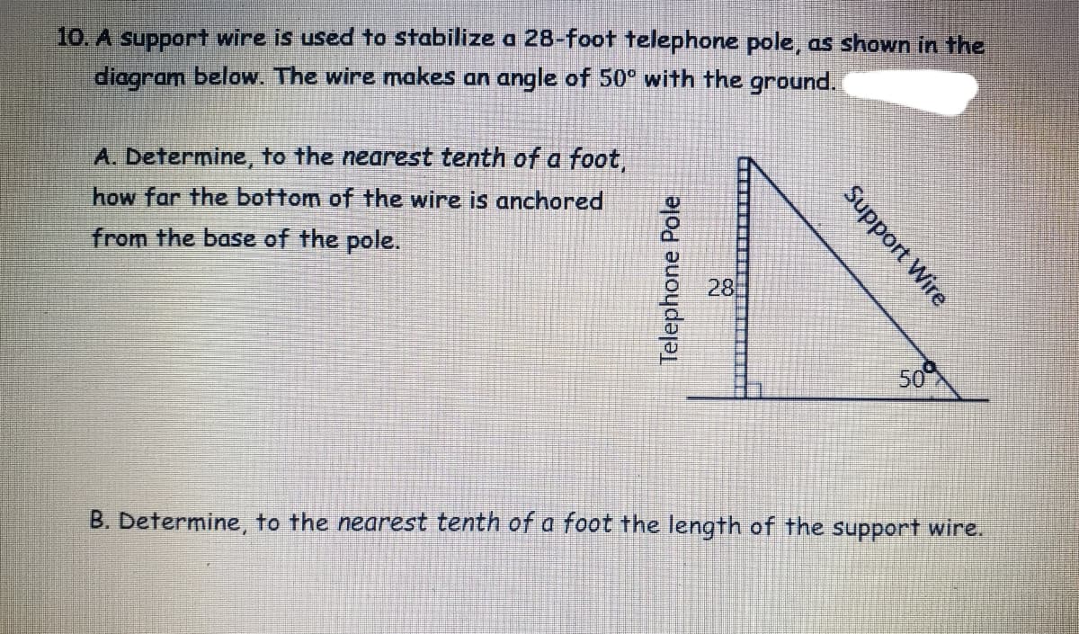 10. A support wire is used to stabilize a 28-foot telephone pole, as shown in the
diagram below. The wire makes an angle of 50° with the ground.
A. Determine, to the nearest tenth of a foot,
how far the bottom of the wire is anchored
from the base of the pole.
28
50
B. Determine, to the nearest tenth of a foot the length of the support wire.
Support Wire
Telephone Pole
