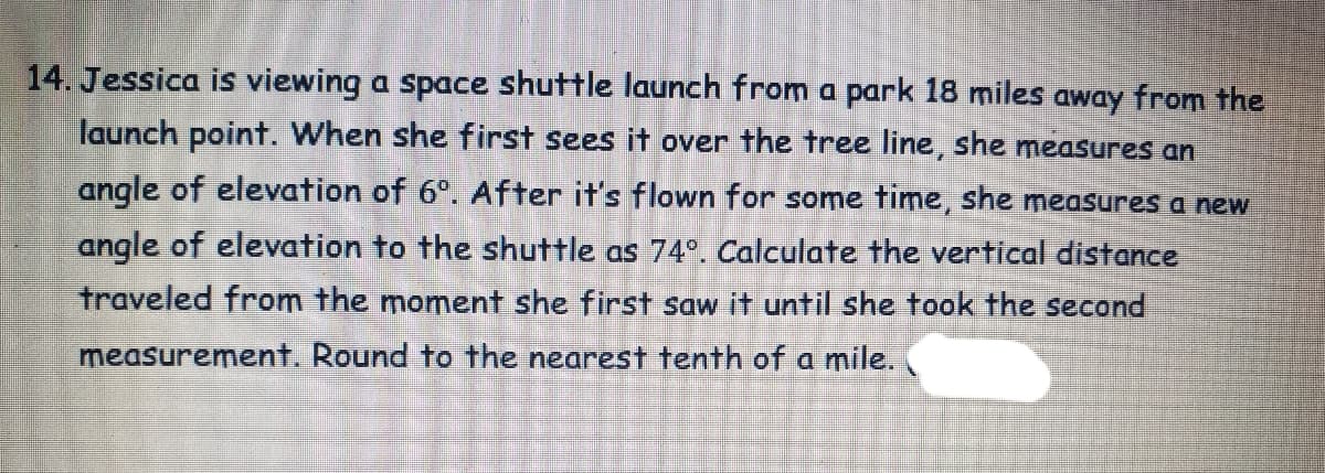 14. Jessica is viewing a space shuttle launch from a park 18 miles away from the
launch point. When she first sees it over the tree line, she measures an
angle of elevation of 6°. After it's flown for some time, she measures a new
angle of elevation to the shuttle as 74°. Calculate the vertical distance
traveled from the moment she first saw it until she took the second
measurement. Round to the nearest tenth of a mile.
