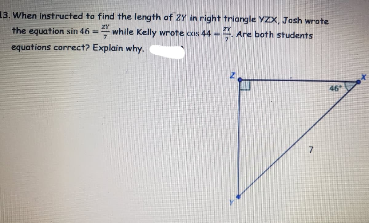 13. When instructed to find the length of ZY in right triangle YZX, Josh wrote
ZY
the equation sin 46
while Kelly wrote cos 44
ZY
Are both students
7
equations correct? Explain why.
46
7
