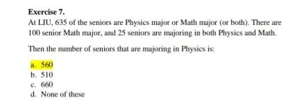 Exercise 7.
At LIU, 635 of the seniors are Physics major or Math major (or both). There are
100 senior Math major, and 25 seniors are majoring in both Physics and Math.
Then the number of seniors that are majoring in Physics is:
a. 560
b. 510
c. 660
d. None of these
