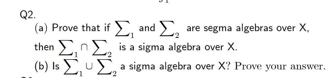 Q2.
(a) Prove that if ), and >.
are segma algebras over X,
1
then ,nE, is a sigma algebra over X.
(b) Is Eu
a sigma algebra over X? Prove your answer.
(2
U
