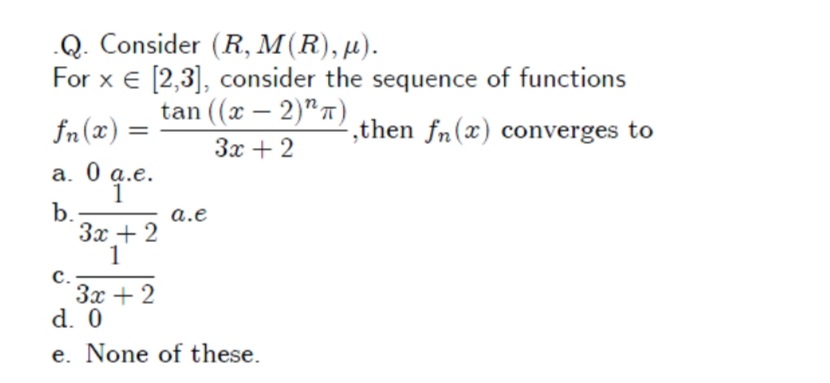 Q. Consider (R, M(R), µ).
For x € [2,3], consider the sequence of functions
tan ((x — 2)"т)
-
fn(x) =
,then fn(x) converges to
3x + 2
a. 0 q.e.
1
b.
3x + 2
1
a.e
с.
Зх + 2
d. 0
e. None of these.
