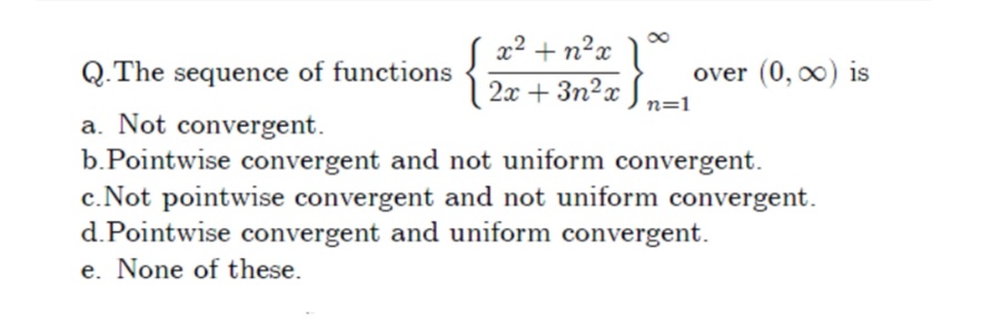 x2 + n²x ]
Q.The sequence of functions
over (0, 0) is
2x + 3n?x
n=1
a. Not convergent.
b.Pointwise convergent and not uniform convergent.
c.Not pointwise convergent and not uniform convergent.
d.Pointwise convergent and uniform convergent.
e. None of these.
