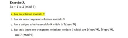 Exercise 3.
3x +1=2 (mod 9)
a. has no solution modulo 9
b. has six non-congruent solutions modulo 9
c. has a unique solution modulo 9 which is 2(mod 9)
d. has only three non-congruent solutions modulo 9 which are 2(mod 9), 5(mod 9),
and 7 (mod 9)
