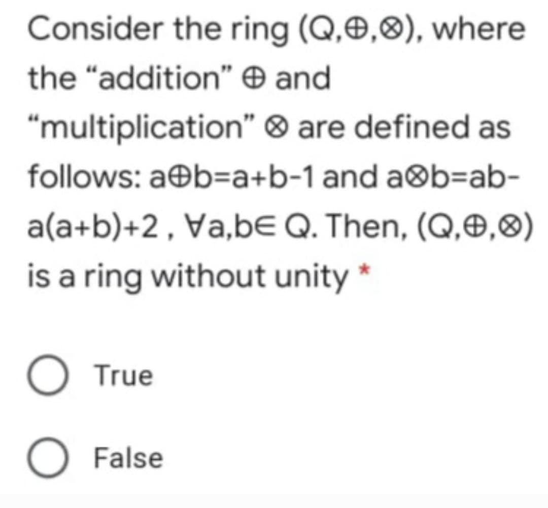 Consider the ring (Q,Ð,8), where
the "addition" O and
"multiplication" ® are defined as
follows: a®b=a+b-1 and a®b=ab-
a(a+b)+2, Va,bE Q. Then, (Q,Ð,8)
is a ring without unity *
O True
O False
