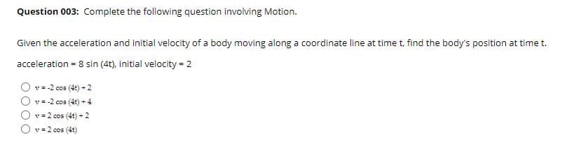 Question 003: Complete the following question involving Motion.
Given the acceleration and initial velocity of a body moving along a coordinate line at time t, find the body's position at time t.
acceleration = 8 sin (4t), initial velocity = 2
v = -2 cos (4t) + 2
v = -2 cos (4t) + 4
v = 2 cos (4t) +2
v = 2 cos (4t)
