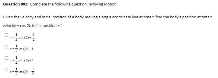 Question 002: Complete the following question involving Motion.
Given the velocity and initial position of a body moving along a coordinate line at time t, find the body's position at time t.
velocity = cos 2t, initial position = 1
sin (2t)
cos(2t) + 1
sin (2t) + 1
O ;: cos(2t) * 2
1
