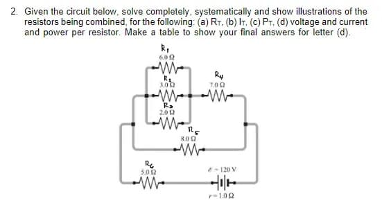 2. Given the circuit below, solve completely, systematically and show illustrations of the
resistors being combined, for the following: (a) RT, (b) IT, (c) PT. (d) voltage and current
and power per resistor. Make a table to show your final answers for letter (d).
R₁
6.02
126
5.0 12
R₂
3.02
R₂
2002
MORE
8.002
R4
7.09
M
- 120 V
어디서
r-1.092