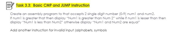 Task 3.3: Basic CMP and JUMP Instruction
Create an assembly program to that accepts 2 single digit number (0-9) num1 and num2.
If num1 is greater that then display "Num1 is greater than Num 2" while if num1 is lesser than then
display "Num1 is less than Num2" otherwise display "Num1 and Num2 are equal"
Add another instruction for invalid input (alphabets, symbols