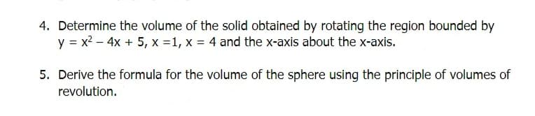 4. Determine the volume of the solid obtained by rotating the region bounded by
y = x² - 4x + 5, x =1, x = 4 and the x-axis about the x-axis.
5. Derive the formula for the volume of the sphere using the principle of volumes of
revolution.