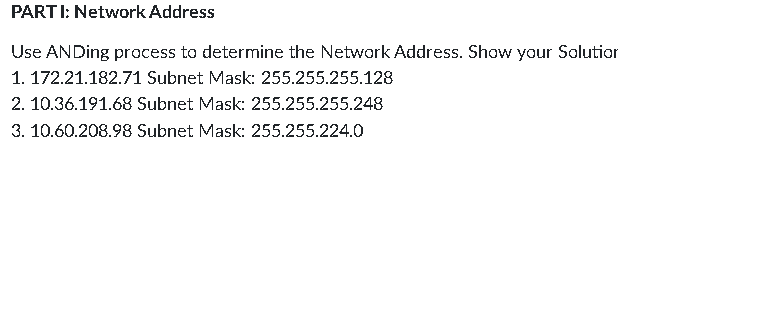 PARTI: Network Address
Use ANDing process to determine the Network Address. Show your Solution
1. 172.21.182.71 Subnet Mask: 255.255.255.128
2. 10.36.191.68 Subnet Mask: 255.255.255.248
3. 10.60.208.98 Subnet Mask: 255.255.224.0