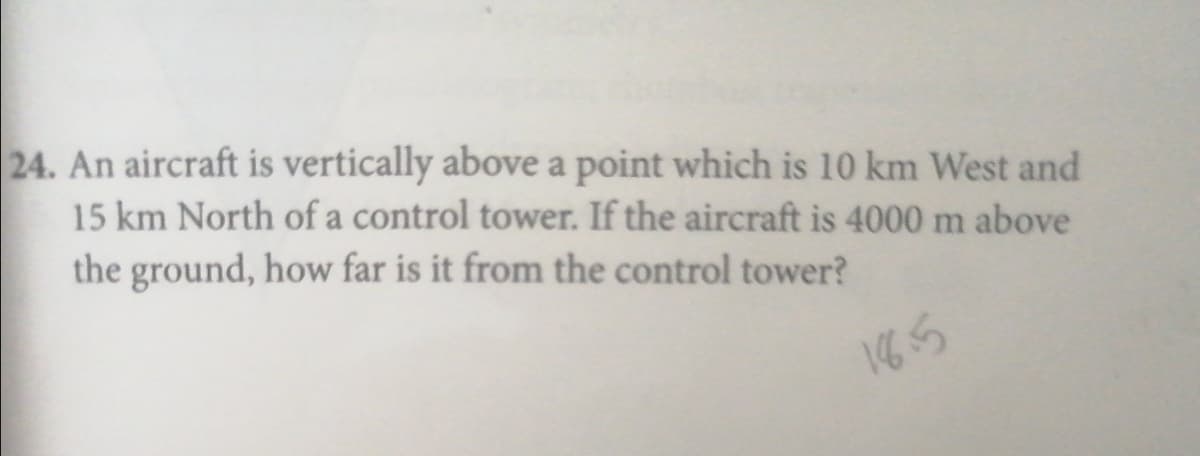 24. An aircraft is vertically above a point which is 10 km West and
15 km North of a control tower. If the aircraft is 4000 m above
the ground, how far is it from the control tower?
