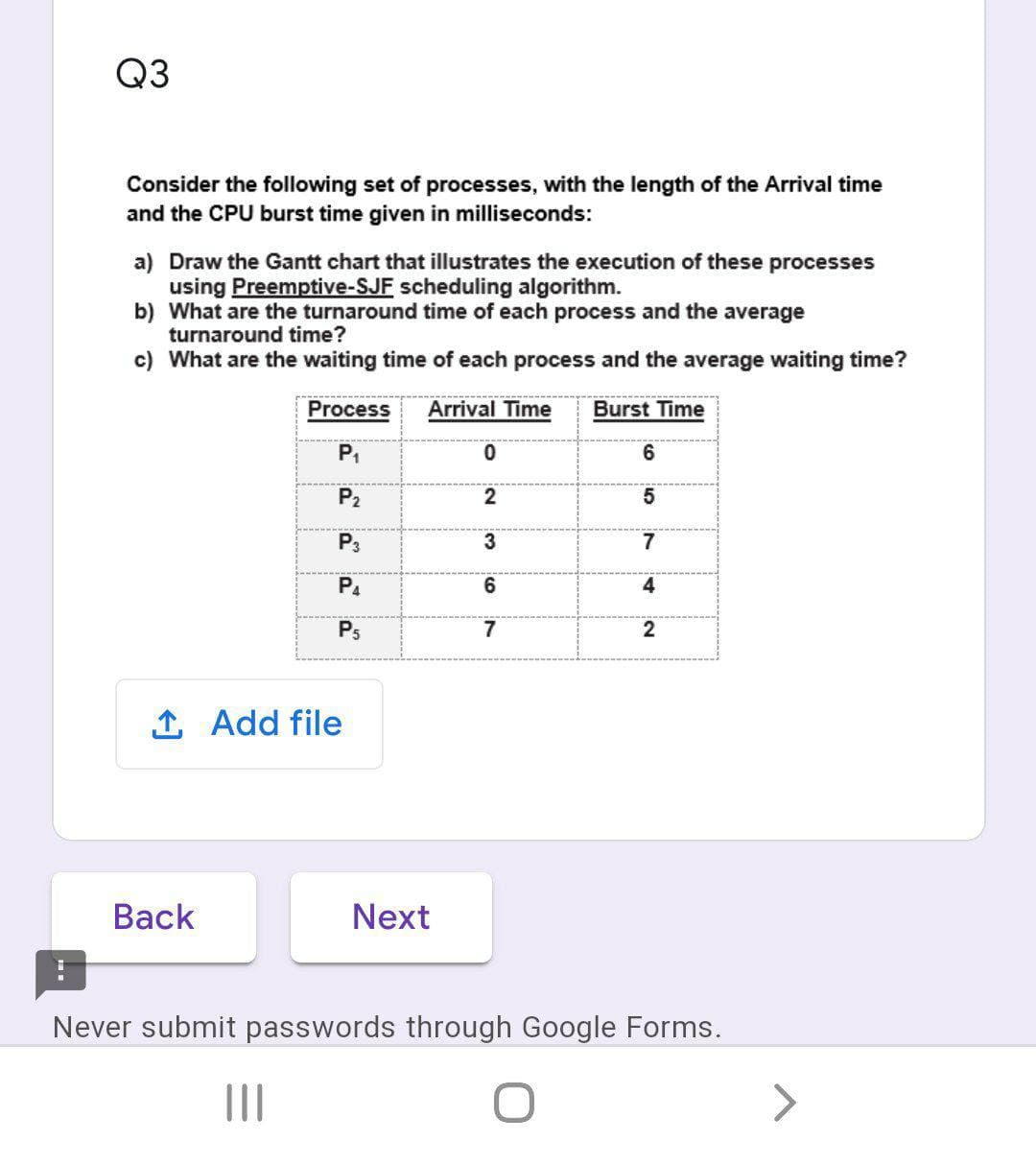 Q3
Consider the following set of processes, with the length of the Arrival time
and the CPU burst time given in milliseconds:
a) Draw the Gantt chart that illustrates the execution of these processes
using Preemptive-SJF scheduling algorithm.
b) What are the turnaround time of each process and the average
turnaround time?
c) What are the waiting time of each process and the average waiting time?
Process
Arrival Time
Burst Time
P,
P2
P3
P.
Ps
7
1 Add file
Вack
Next
Never submit passwords through Google Forms.
II
co
2.
