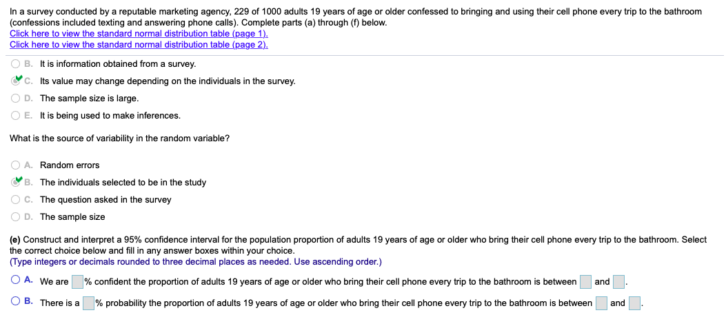 In a survey conducted by a reputable marketing agency, 229 of 1000 adults 19 years of age or older confessed to bringing and using their cell phone every trip to the bathroom
(confessions included texting and answering phone calls). Complete parts (a) through (f) below.
Click here to view the standard normal distribution table (page 1).
Click here to view the standard normal distribution table (page 2).
O B. It is information obtained from a survey.
Oc. Its value may change depending on the individuals in the survey.
O D. The sample size is large.
O E. It is being used to make inferences.
What is the source of variability in the random variable?
O A. Random errors
VB. The individuals selected to be in the study
O C. The question asked in the survey
O D. The sample size
(e) Construct and interpret a 95% confidence interval for the population proportion of adults 19 years of age or older who bring their cell phone every trip to the bathroom. Select
the correct choice below and fill in any answer boxes within your choice.
(Type integers or decimals rounded to three decimal places as needed. Use ascending order.)
O A. We are
% confident the proportion of adults 19 years of age or older who bring their cell phone every trip to the bathroom is between
and
O B. There is a
% probability the proportion of adults 19 years of age or older who bring their cell phone every trip to the bathroom is between
and
