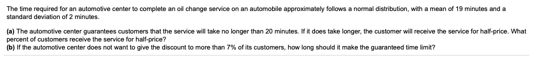 The time required for an automotive center to complete an oil change service
standard deviation of 2 minutes.
an automobile approximately follows a normal distribution, with a mean of 19 minutes and a
(a) The automotive center guarantees customers that the service will take no longer than 20 minutes. If it does take longer, the customer will receive the service for half-price. What
percent of customers receive the service for half-price?
(b) If the automotive center does not want to give the discount to more than 7% of its customers, how long should it make the guaranteed time limit?
