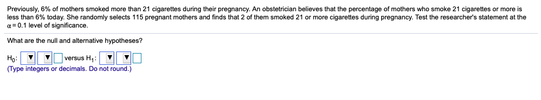 Previously, 6% of mothers smoked more than 21 cigarettes during their pregnancy. An obstetrician believes that the percentage of mothers who smoke 21 cigarettes or more is
less than 6% today. She randomly selects 115 pregnant mothers and finds that 2 of them smoked 21 or more cigarettes during pregnancy. Test the researcher's statement at the
a = 0.1 level of significance.
What are the null and alternative hypotheses?
Họ:
(Type integers or decimals. Do not round.)
versus H:
