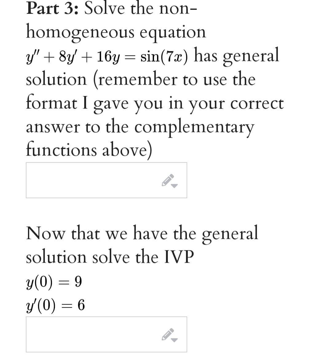 Part 3: Solve the non-
homogeneous equation
3/" + 8y + 16y = sin(7x) has general
solution (remember to use the
format I gave you
your
your correct
answer to the complementary
functions above)
Now that we have the general
solution solve the IVP
y(0) = 9
y(0) = 6
