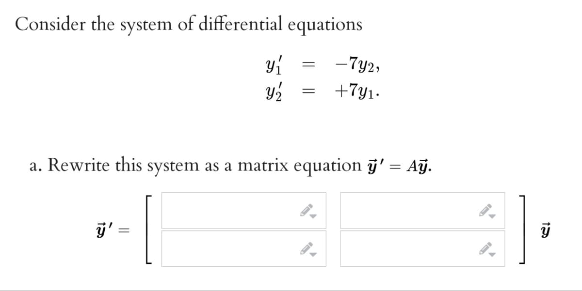 Consider the system of differential equations
-7y2,
+7y1.
a. Rewrite this system as a matrix equation j' = Aÿ.
%3D
