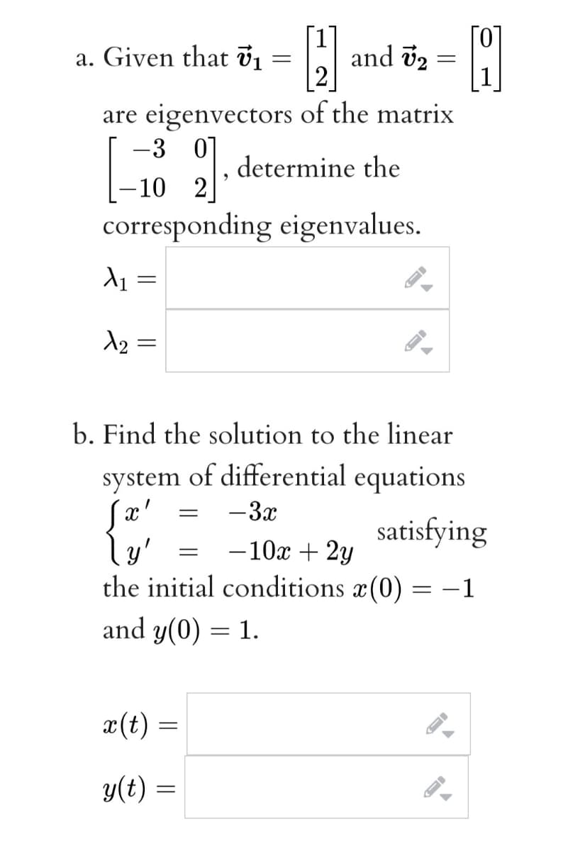a. Given that ủị
and v2
2
are eigenvectors of the matrix
-3 0]
determine the
-10 2
corresponding eigenvalues.
d2 =
b. Find the solution to the linear
system of differential equations
-3x
satisfying
-10x + 2y
y'
the initial conditions x(0)
-1
and y(0) = 1.
æ(t) =
y(t) =
