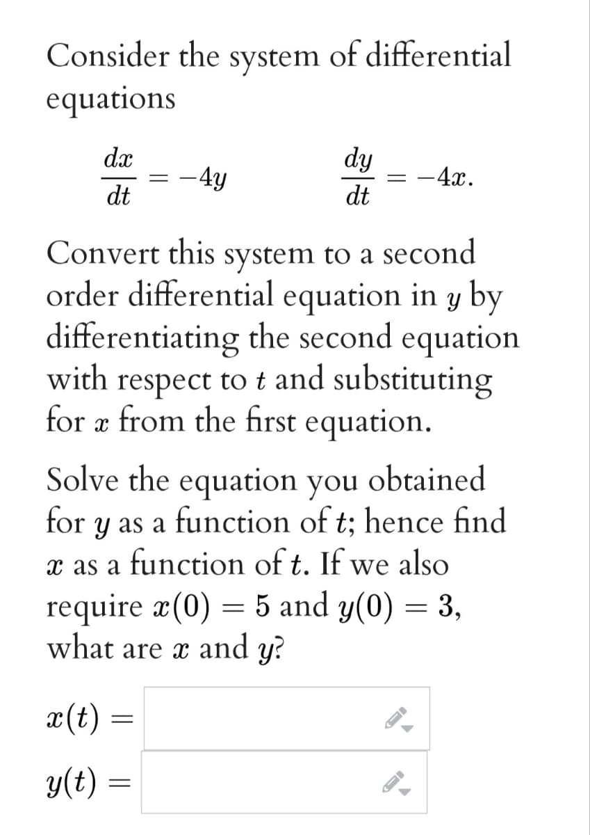 Consider the system of differential
equations
dx
dy
-4y
-4x.
dt
dt
Convert this system to a second
order differential equation in y by
differentiating the second equation
with respect to t and substituting
for æ from the first
equation.
Solve the equation you
y as a function of t; hence find
x as a function of t. If we also
require æ(0) = 5 and y(0) = 3,
what are x and y?
obtained
for
x(t)
y(t) =
