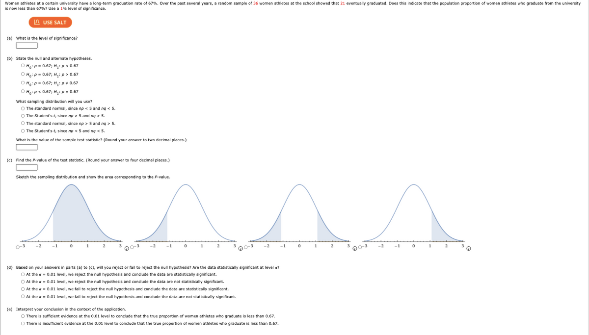 Women athletes at a certain university have a long-term graduation rate of 67%. Over the past several years, a random sample of 36 women athletes at the school showed that 21 eventually graduated. Does this indicate that the population proportion of women athletes who graduate from the university
is now less than 67%? Use a 1% level of significance.
A USE SALT
(a) What is the level of significance?
(b) State the null and alternate hypotheses.
O Hạ: p = 0.67; H,:p < 0.67
O H: p = 0.67; H,: p > 0.67
O Hạ: p = 0.67; H,: p + 0.67
O Hg: p< 0.67; H,: p = 0.67
What sampling distribution will you use?
O The standard normal, since np < 5 and ng < 5.
O The Student's t, since np > 5 and ng > 5.
O The standard normal, since np > 5 and ng > 5.
O The Student's t, since np < 5 and ng < 5.
What is the value of the sample test statistic? (Round your answer to two decimal places.)
(c) Find the P-value of the test statistic. (Round your answer to four decimal places.)
Sketch the sampling distribution and show the area corresponding to the P-value.
o-3
-1
1
2
3.
-2
-1
1
-2
-1
1
-2
-1
1
2
O0-3
00-3
O0-3
(d) Based on your answers in parts (a) to (c), will you reject or fail to reject the null hypothesis? Are the data statistically significant at level a?
O At the a = 0.01 level, we reject the null hypothesis and conclude the data are statistically significant.
O At the a = 0.01 level, we reject the null hypothesis and conclude the data are not statistically significant.
O At the a = 0.01 level, we fail to reject the null hypothesis and conclude the data are statistically significant.
O At the a = 0.01 level, we fail to reject the null hypothesis and conclude the data are not statistically significant.
(e) Interpret your conclusion in the context of the application.
O There is sufficient evidence at the 0.01 level to conclude that the true proportion of women athletes who graduate is less than 0.67.
O There is insufficient evidence at the 0.01 level to conclude that the true proportion of women athletes who graduate is less than 0.67.
