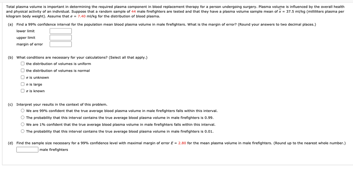 Total plasma volume is important in determining the required plasma component in blood replacement therapy for a person undergoing surgery. Plasma volume is influenced by the overall health
and physical activity of an individual. Suppose that a random sample of 44 male firefighters are tested and that they have a plasma volume sample mean of x = 37.5 ml/kg (milliliters plasma per
kilogram body weight). Assume that o = 7.40 ml/kg for the distribution of blood plasma.
(a) Find a 99% confidence interval for the population mean blood plasma volume in male firefighters. What is the margin of error? (Round your answers to two decimal places.)
lower limit
upper limit
margin of error
(b) What conditions are necessary for your calculations? (Select all that apply.)
O the distribution of volumes is uniform
O the distribution of volumes is normal
O o is unknown
O n is large
O o is known
(c) Interpret your results in the context of this problem.
O we are 99% confident that the true average blood plasma volume in male firefighters falls within this interval.
O The probability that this interval contains the true average blood plasma volume in male firefighters is 0.99.
O we are 1% confident that the true average blood plasma volume in male firefighters falls within this interval.
O The probability that this interval contains the true average blood plasma volume in male firefighters is 0.01.
(d) Find the sample size necessary for
99% confidence level with maximal margin of error E = 2.80 for the mean plasma volume in male firefighters. (Round up to the nearest whole number.)
male firefighters
