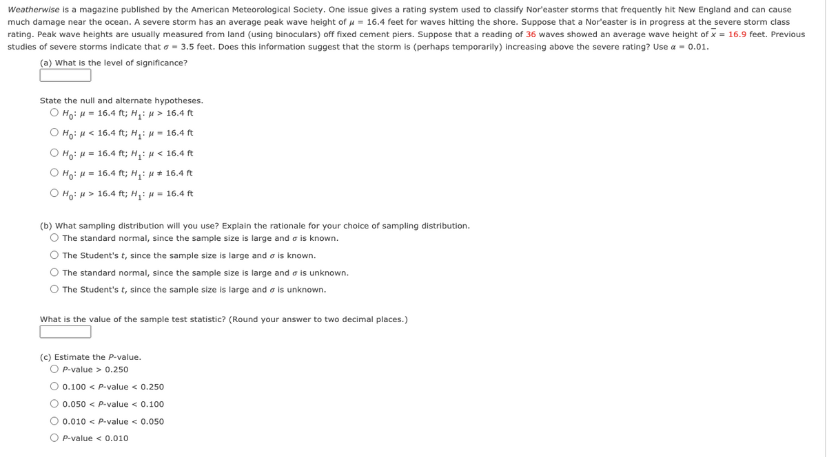 Weatherwise is a magazine published by the American Meteorological Society. One issue gives a rating system used to classify Nor'easter storms that frequently hit New England and can cause
much damage near the ocean. A severe storm has an average peak wave height of u = 16.4 feet for waves hitting the shore. Suppose that a Nor'easter is in progress at the severe storm class
rating. Peak wave heights are usually measured from land (using binoculars) off fixed cement piers. Suppose that a reading of 36 waves showed an average wave height of x = 16.9 feet. Previous
studies of severe storms indicate that o = 3.5 feet. Does this information suggest that the storm is (perhaps temporarily) increasing above the severe rating? Use a = 0.01.
(a) What is the level of significance?
State the null and alternate hypotheses.
O Ho: H = 16.4 ft; H,: µ > 16.4 ft
O Ho: H < 16.4 ft; H,: µ = 16.4 ft
O Ho: H = 16.4 ft; H,: µ < 16.4 ft
O Ho: H = 16.4 ft; H,: µ # 16.4 ft
O Ho: H > 16.4 ft; H,: µ = 16.4 ft
(b) What sampling distribution will you use? Explain the rationale for your choice of sampling distribution.
O The standard normal, since the sample size is large and o is known.
O The Student's t, since the sample size is large and o is known.
O The standard normal, since the sample size is large and o is unknown.
O The Student's t, since the sample size is large and o is unknown.
What is the value of the sample test statistic? (Round your answer to two decimal places.)
(c) Estimate the P-value.
O P-value > 0.250
O 0.100 < P-value < 0.250
O 0.050 < P-value < 0.100
O 0.010 < P-value < 0.050
O P-value < 0.010
