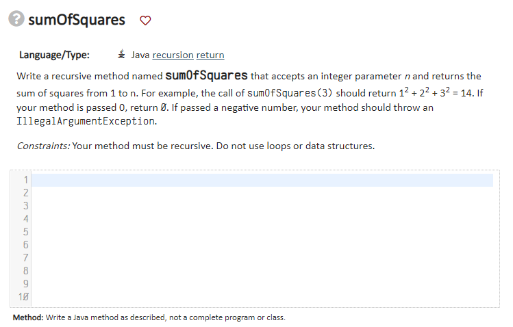 sumOfSquares ♡
Language/Type:
É Java recursion return
Write a recursive method named sum0fSquares that accepts an integer parameter n and returns the
sum of squares from 1 to n. For example, the call of sum0fSquares(3) should return 1² + 2² + 3² = 14. If
your method is passed 0, return 9. If passed a negative number, your method should throw an
IllegalArgumentException.
Constraints: Your method must be recursive. Do not use loops or data structures.
1
2
3
4
5
7
8
10
Method: Write a Java method as described, not a complete program or class.
