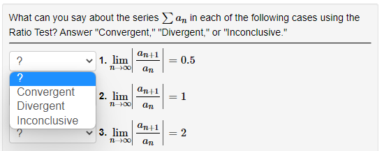 What can you say about the series Ean in each of the following cases using the
Ratio Test? Answer "Convergent," "Divergent," or "Inconclusive."
an+1
?
1. lim
= 0.5
n00
an
Convergent
Divergent
an+1
2. lim
1
an
Inconclusive
an+1
3. lim
n 00
- 2
an
||

